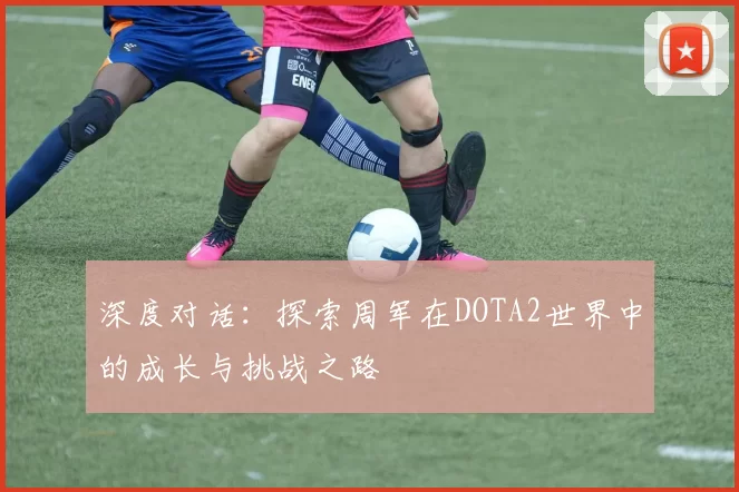 深度对话：探索周军在DOTA2世界中的成长与挑战之路