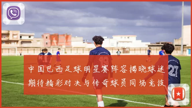 中国巴西足球明星赛阵容揭晓球迷期待精彩对决与传奇球员同场竞技