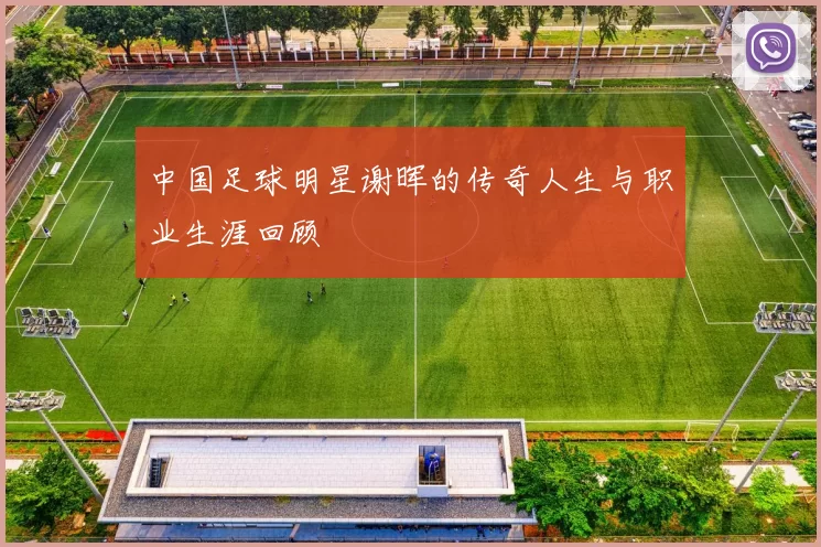 中国足球明星谢晖的传奇人生与职业生涯回顾