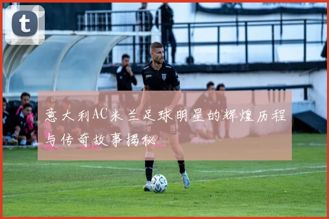 意大利AC米兰足球明星的辉煌历程与传奇故事揭秘