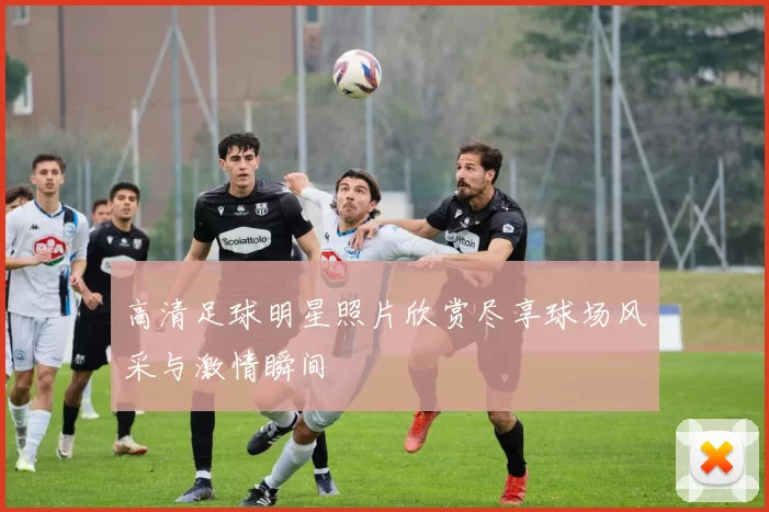 高清足球明星照片欣赏尽享球场风采与激情瞬间