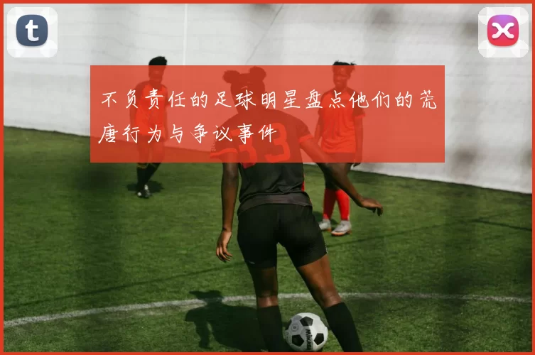 不负责任的足球明星盘点他们的荒唐行为与争议事件