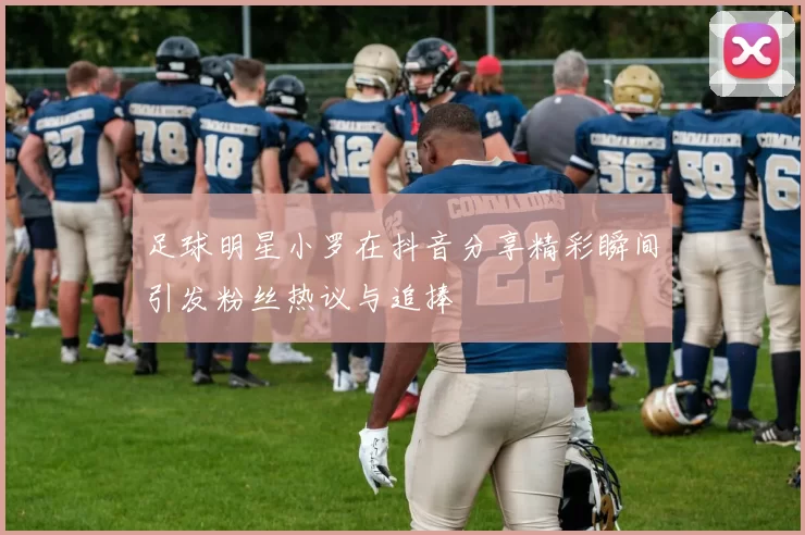 足球明星小罗在抖音分享精彩瞬间引发粉丝热议与追捧