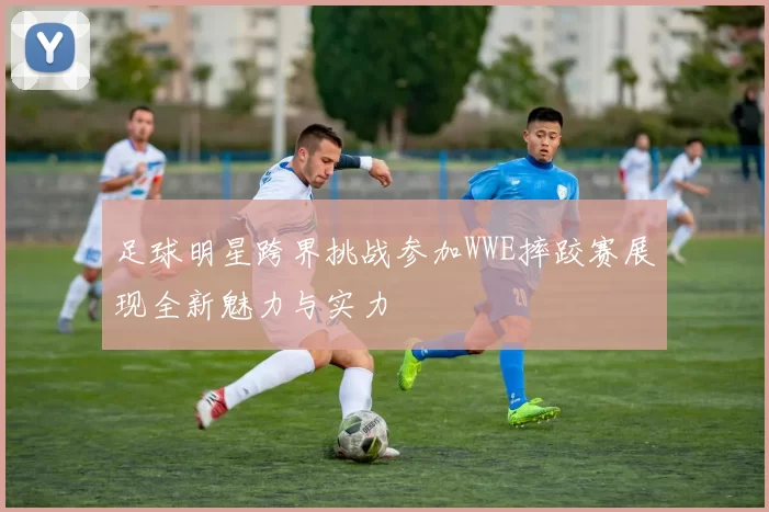 足球明星跨界挑战参加WWE摔跤赛展现全新魅力与实力