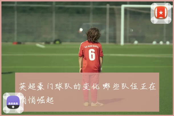 英超豪门球队的变化 哪些队伍正在悄悄崛起