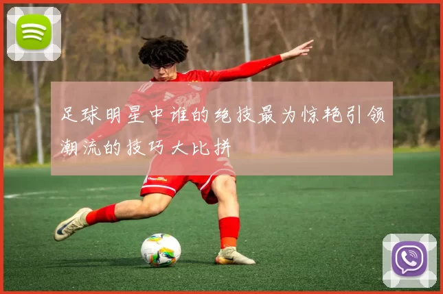 足球明星中谁的绝技最为惊艳引领潮流的技巧大比拼