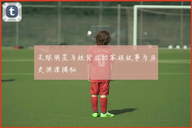 足球明星马姓背后的家族故事与历史渊源揭秘