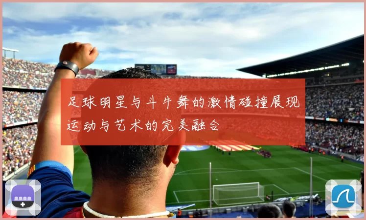 足球明星与斗牛舞的激情碰撞展现运动与艺术的完美融合