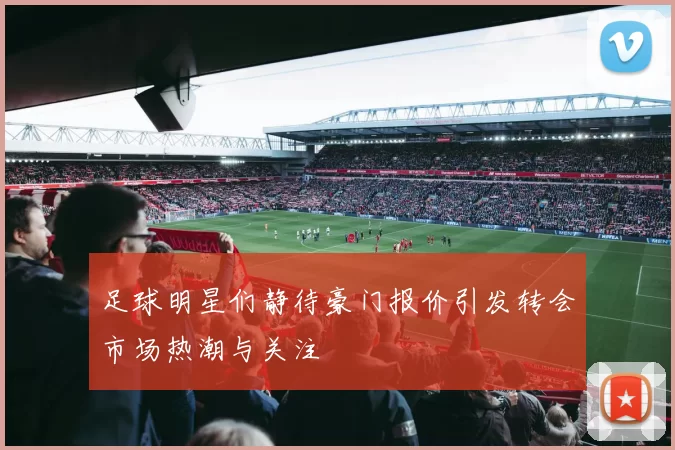 足球明星们静待豪门报价引发转会市场热潮与关注