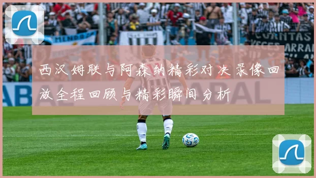 西汉姆联与阿森纳精彩对决录像回放全程回顾与精彩瞬间分析