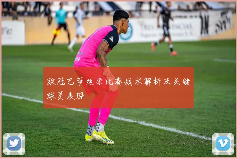 欧冠巴萨绝杀比赛战术解析及关键球员表现