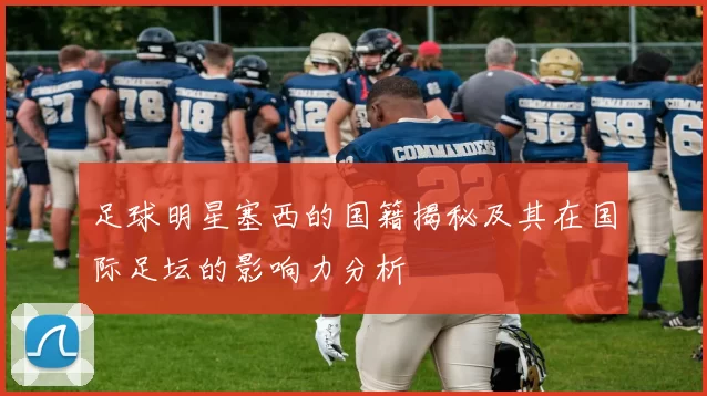 足球明星塞西的国籍揭秘及其在国际足坛的影响力分析
