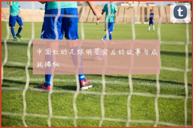 中国红的足球明星背后的故事与成就揭秘
