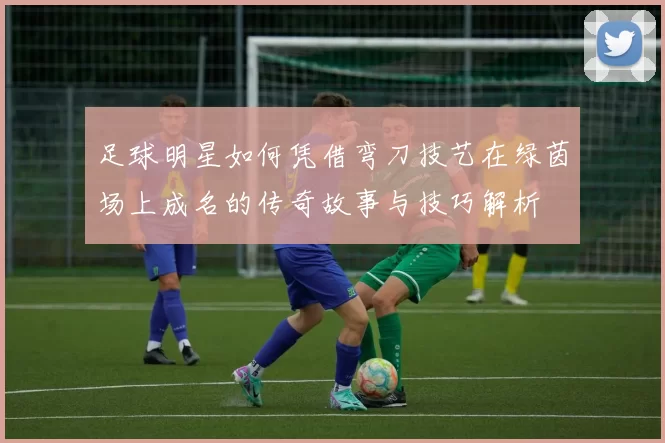 足球明星如何凭借弯刀技艺在绿茵场上成名的传奇故事与技巧解析