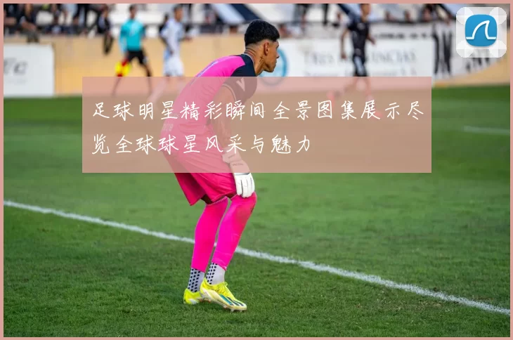 足球明星精彩瞬间全景图集展示尽览全球球星风采与魅力