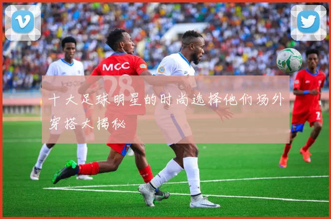 十大足球明星的时尚选择他们场外穿搭大揭秘