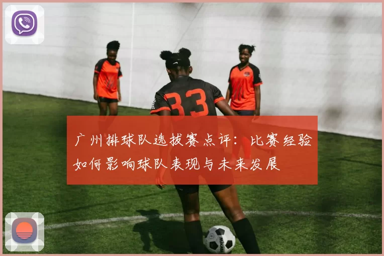 广州排球队选拔赛点评：比赛经验如何影响球队表现与未来发展