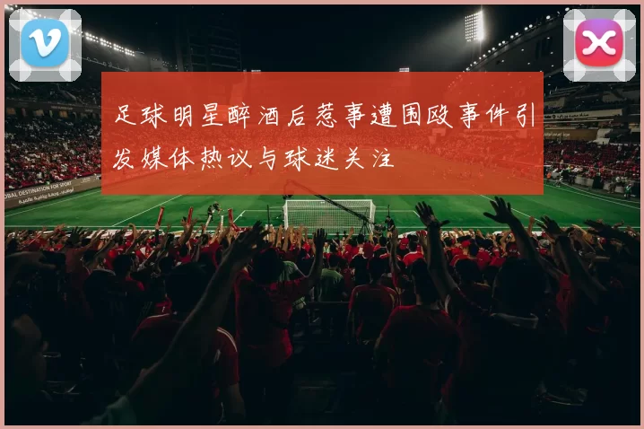足球明星醉酒后惹事遭围殴事件引发媒体热议与球迷关注