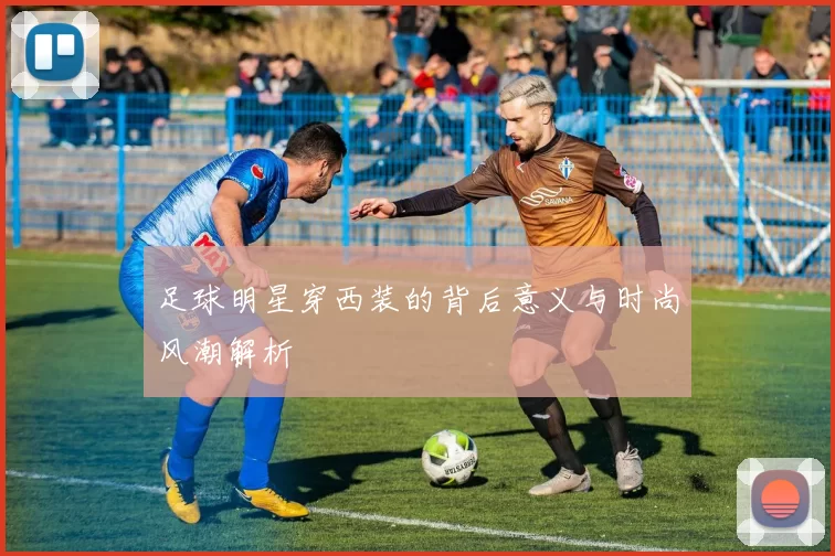 足球明星穿西装的背后意义与时尚风潮解析