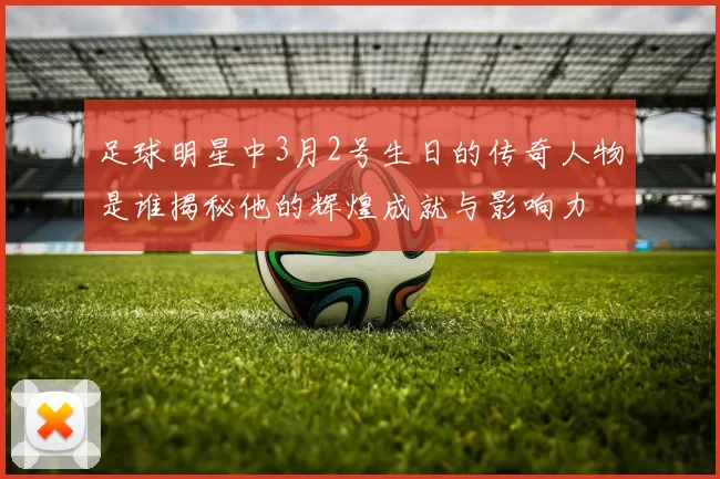 足球明星中3月2号生日的传奇人物是谁揭秘他的辉煌成就与影响力