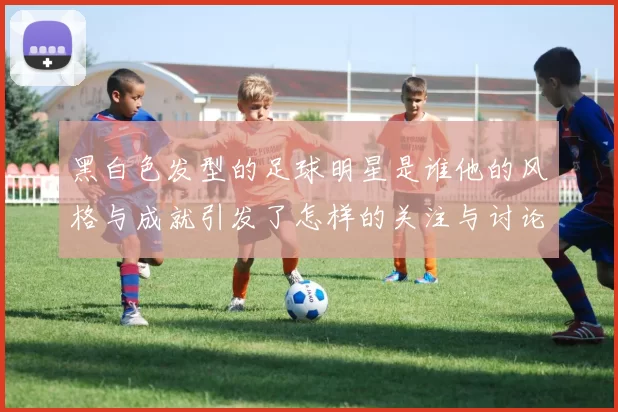 黑白色发型的足球明星是谁他的风格与成就引发了怎样的关注与讨论