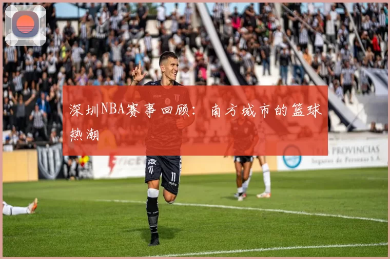 深圳NBA赛事回顾：南方城市的篮球热潮