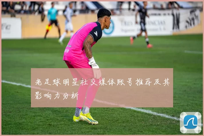 老足球明星社交媒体账号推荐及其影响力分析