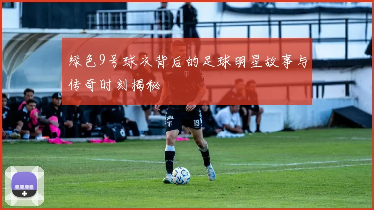 绿色9号球衣背后的足球明星故事与传奇时刻揭秘