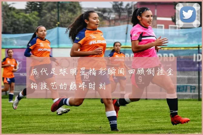 历代足球明星精彩瞬间回顾倒挂金钩技艺的巅峰时刻