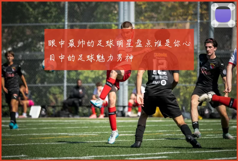 眼中最帅的足球明星盘点谁是你心目中的足球魅力男神