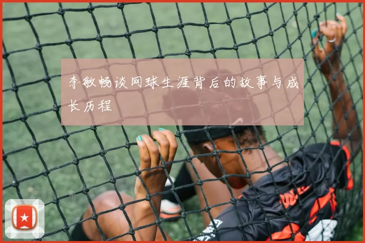 李敏畅谈网球生涯背后的故事与成长历程