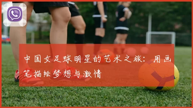 中国女足球明星的艺术之旅：用画笔描绘梦想与激情
