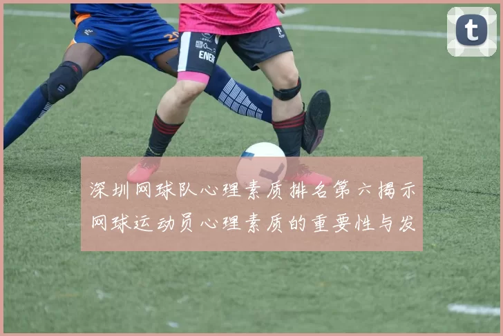 深圳网球队心理素质排名第六揭示网球运动员心理素质的重要性与发展潜力