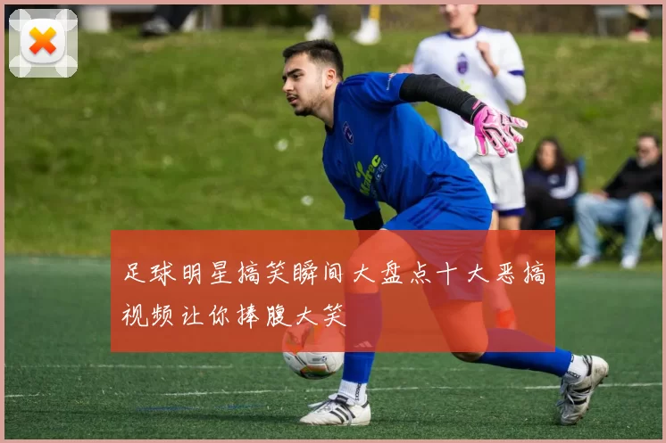 足球明星搞笑瞬间大盘点十大恶搞视频让你捧腹大笑