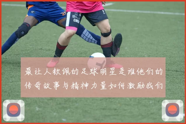 最让人钦佩的足球明星是谁他们的传奇故事与精神力量如何激励我们