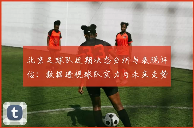 北京足球队近期状态分析与表现评估：数据透视球队实力与未来走势