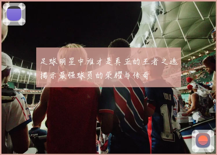 足球明星中谁才是真正的王者之选揭示最强球员的荣耀与传奇