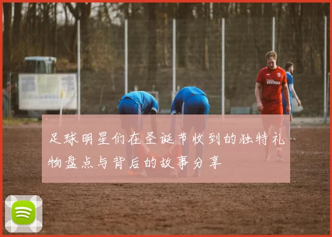 足球明星们在圣诞节收到的独特礼物盘点与背后的故事分享