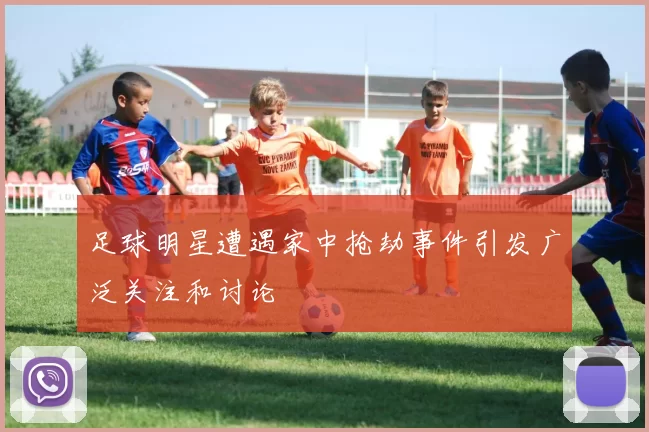 足球明星遭遇家中抢劫事件引发广泛关注和讨论
