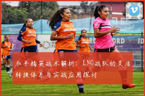和平精英战术解析：LNG战队的灵活转换体系与实战应用探讨