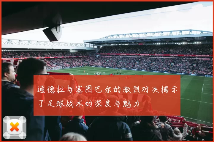 通德拉与塞图巴尔的激烈对决揭示了足球战术的深度与魅力