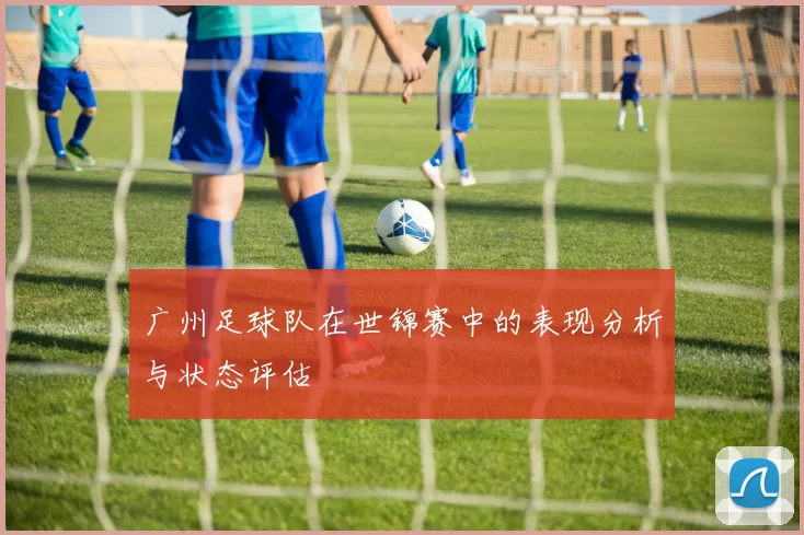 广州足球队在世锦赛中的表现分析与状态评估