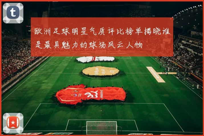 欧洲足球明星气质评比榜单揭晓谁是最具魅力的球场风云人物