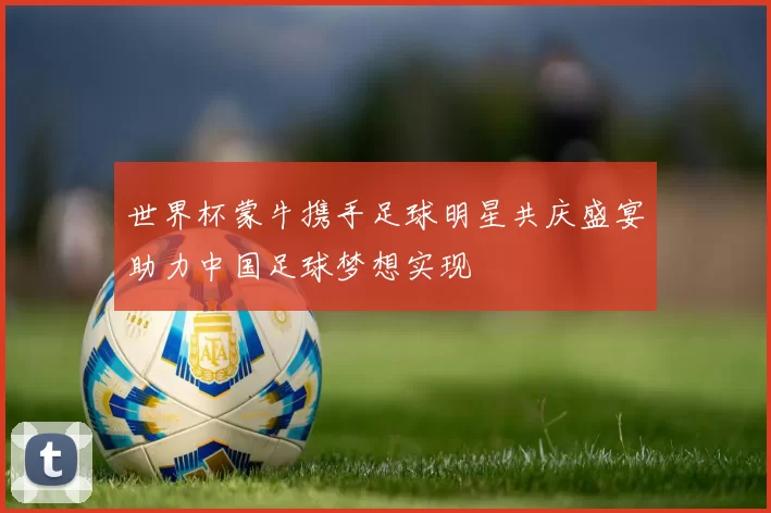 世界杯蒙牛携手足球明星共庆盛宴助力中国足球梦想实现