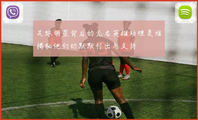 足球明星背后的无名英雄助理是谁揭秘他们的默默付出与支持
