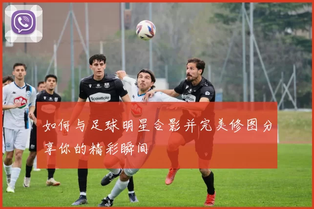 如何与足球明星合影并完美修图分享你的精彩瞬间