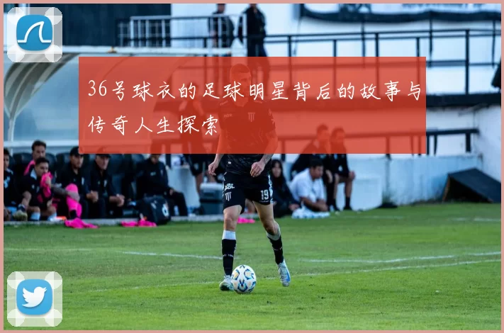 36号球衣的足球明星背后的故事与传奇人生探索