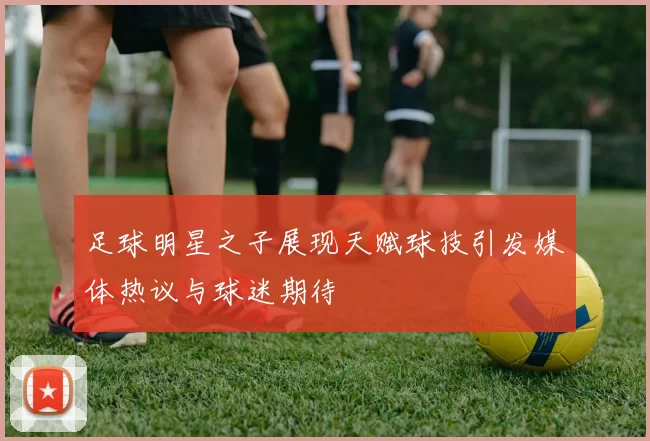 足球明星之子展现天赋球技引发媒体热议与球迷期待