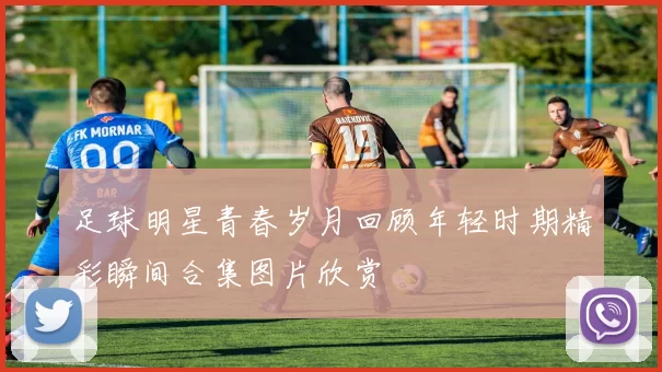 足球明星青春岁月回顾年轻时期精彩瞬间合集图片欣赏