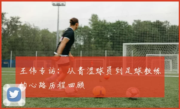 王伟专访：从青涩球员到足球教练的心路历程回顾